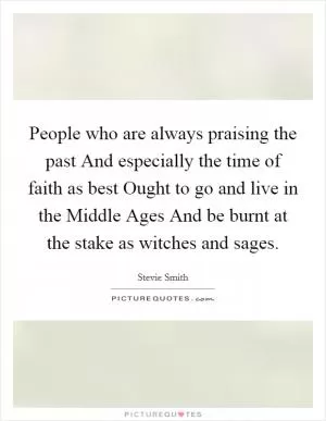 People who are always praising the past And especially the time of faith as best Ought to go and live in the Middle Ages And be burnt at the stake as witches and sages Picture Quote #1