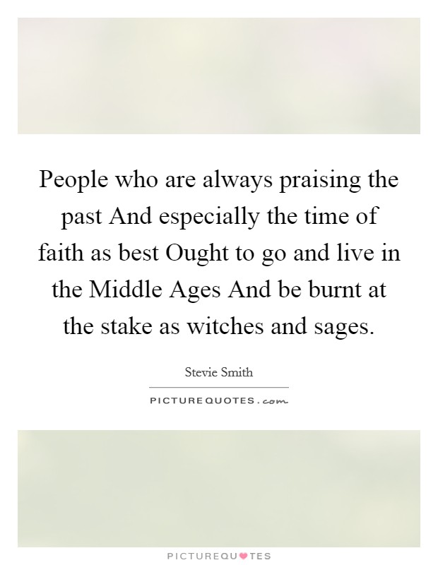 People who are always praising the past And especially the time of faith as best Ought to go and live in the Middle Ages And be burnt at the stake as witches and sages. Picture Quote #1
