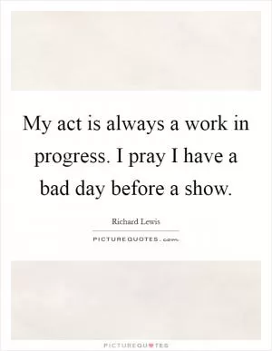 My act is always a work in progress. I pray I have a bad day before a show Picture Quote #1