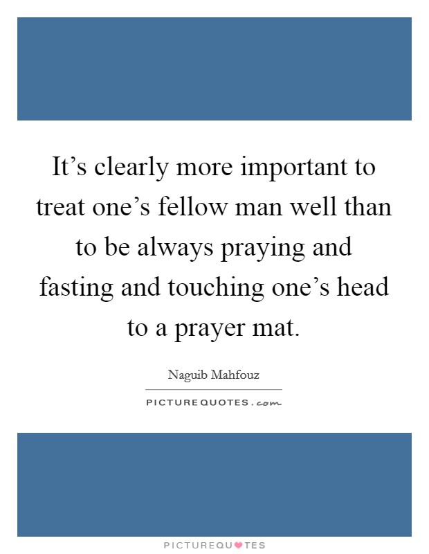 It's clearly more important to treat one's fellow man well than to be always praying and fasting and touching one's head to a prayer mat. Picture Quote #1