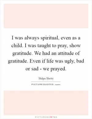 I was always spiritual, even as a child. I was taught to pray, show gratitude. We had an attitude of gratitude. Even if life was ugly, bad or sad - we prayed Picture Quote #1
