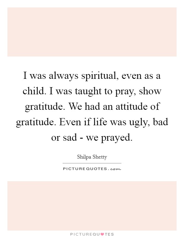 I was always spiritual, even as a child. I was taught to pray, show gratitude. We had an attitude of gratitude. Even if life was ugly, bad or sad - we prayed. Picture Quote #1