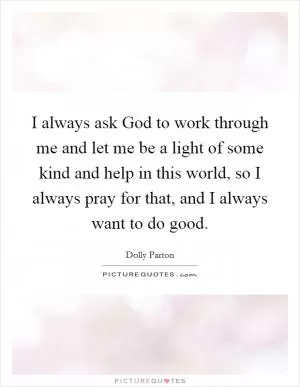I always ask God to work through me and let me be a light of some kind and help in this world, so I always pray for that, and I always want to do good Picture Quote #1