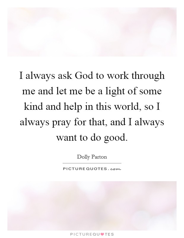 I always ask God to work through me and let me be a light of some kind and help in this world, so I always pray for that, and I always want to do good. Picture Quote #1