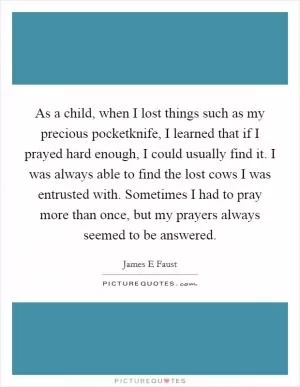 As a child, when I lost things such as my precious pocketknife, I learned that if I prayed hard enough, I could usually find it. I was always able to find the lost cows I was entrusted with. Sometimes I had to pray more than once, but my prayers always seemed to be answered Picture Quote #1
