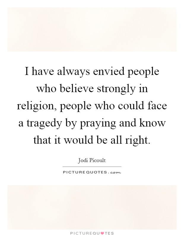 I have always envied people who believe strongly in religion, people who could face a tragedy by praying and know that it would be all right. Picture Quote #1