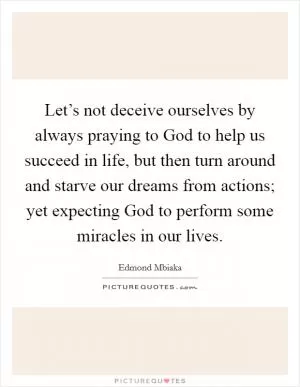 Let’s not deceive ourselves by always praying to God to help us succeed in life, but then turn around and starve our dreams from actions; yet expecting God to perform some miracles in our lives Picture Quote #1