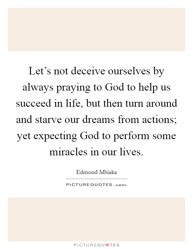 Let's not deceive ourselves by always praying to God to help us succeed in life, but then turn around and starve our dreams from actions; yet expecting God to perform some miracles in our lives. Picture Quote #1