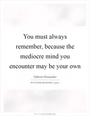 You must always remember, because the mediocre mind you encounter may be your own Picture Quote #1
