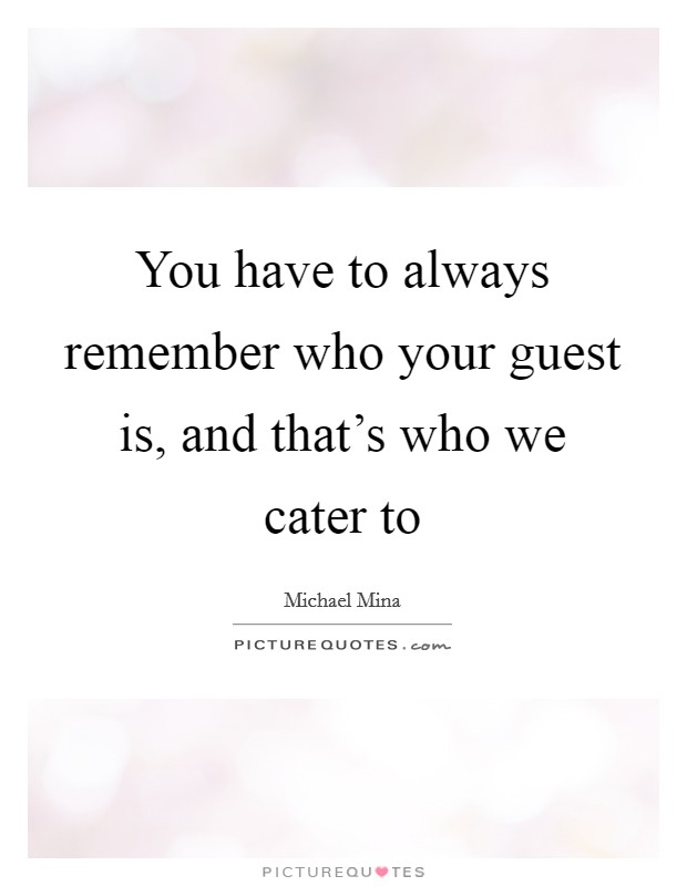 You have to always remember who your guest is, and that's who we cater to Picture Quote #1