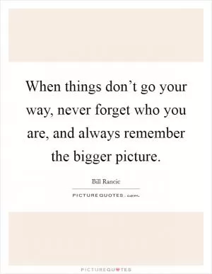 When things don’t go your way, never forget who you are, and always remember the bigger picture Picture Quote #1