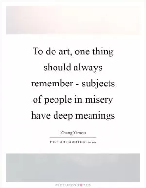 To do art, one thing should always remember - subjects of people in misery have deep meanings Picture Quote #1
