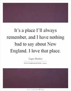 It’s a place I’ll always remember, and I have nothing bad to say about New England. I love that place Picture Quote #1