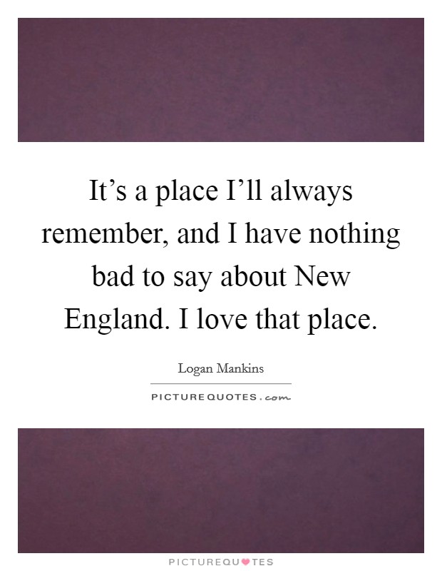 It's a place I'll always remember, and I have nothing bad to say about New England. I love that place. Picture Quote #1