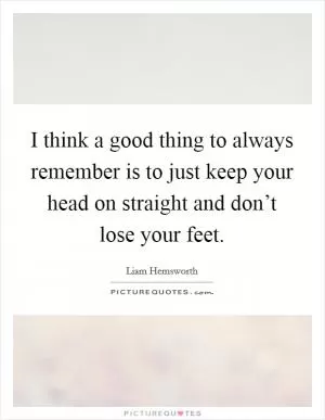 I think a good thing to always remember is to just keep your head on straight and don’t lose your feet Picture Quote #1