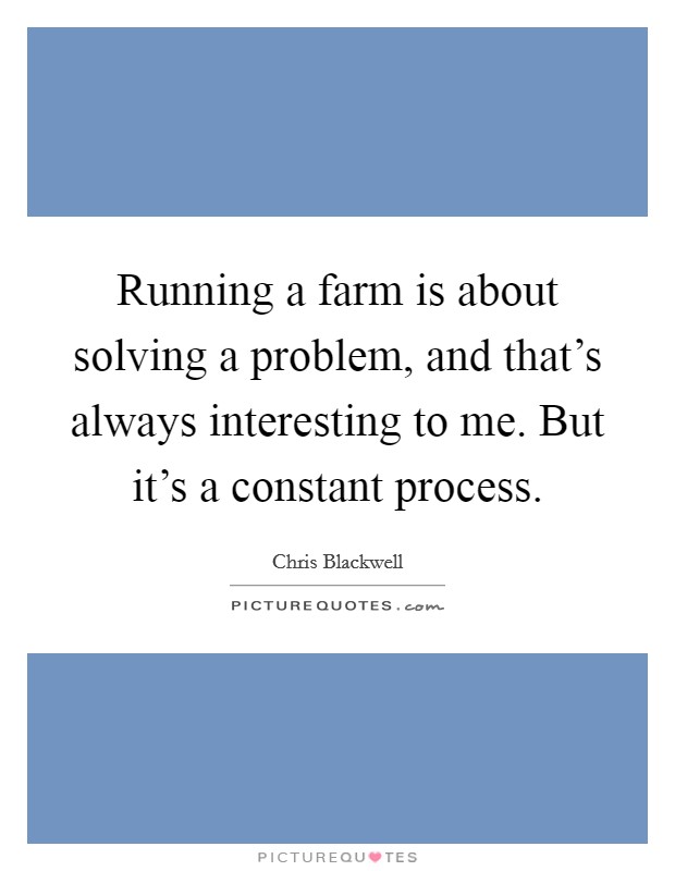Running a farm is about solving a problem, and that's always interesting to me. But it's a constant process. Picture Quote #1