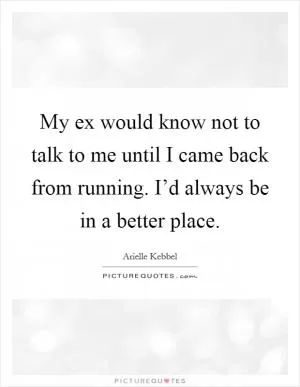 My ex would know not to talk to me until I came back from running. I’d always be in a better place Picture Quote #1