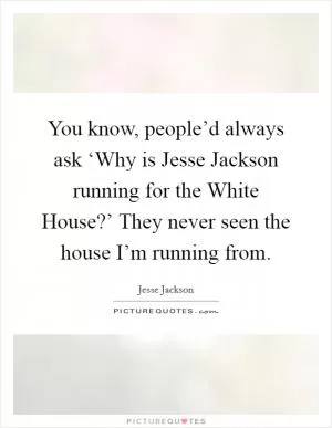 You know, people’d always ask ‘Why is Jesse Jackson running for the White House?’ They never seen the house I’m running from Picture Quote #1