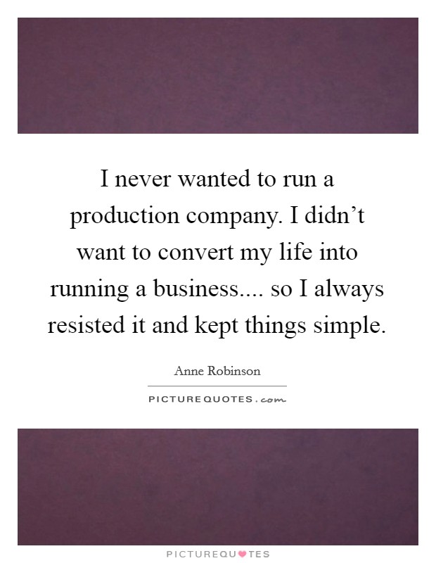 I never wanted to run a production company. I didn't want to convert my life into running a business.... so I always resisted it and kept things simple. Picture Quote #1
