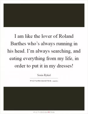 I am like the lover of Roland Barthes who’s always running in his head. I’m always searching, and eating everything from my life, in order to put it in my dresses! Picture Quote #1