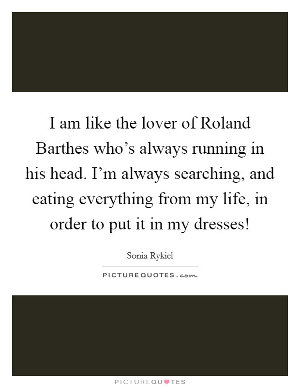 I am like the lover of Roland Barthes who's always running in his head. I'm always searching, and eating everything from my life, in order to put it in my dresses! Picture Quote #1