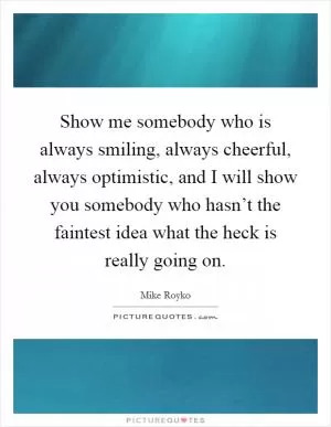 Show me somebody who is always smiling, always cheerful, always optimistic, and I will show you somebody who hasn’t the faintest idea what the heck is really going on Picture Quote #1