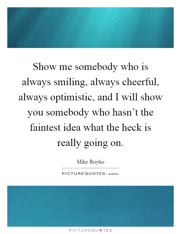 Show me somebody who is always smiling, always cheerful, always optimistic, and I will show you somebody who hasn't the faintest idea what the heck is really going on. Picture Quote #1