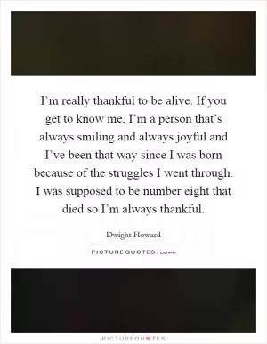 I’m really thankful to be alive. If you get to know me, I’m a person that’s always smiling and always joyful and I’ve been that way since I was born because of the struggles I went through. I was supposed to be number eight that died so I’m always thankful Picture Quote #1