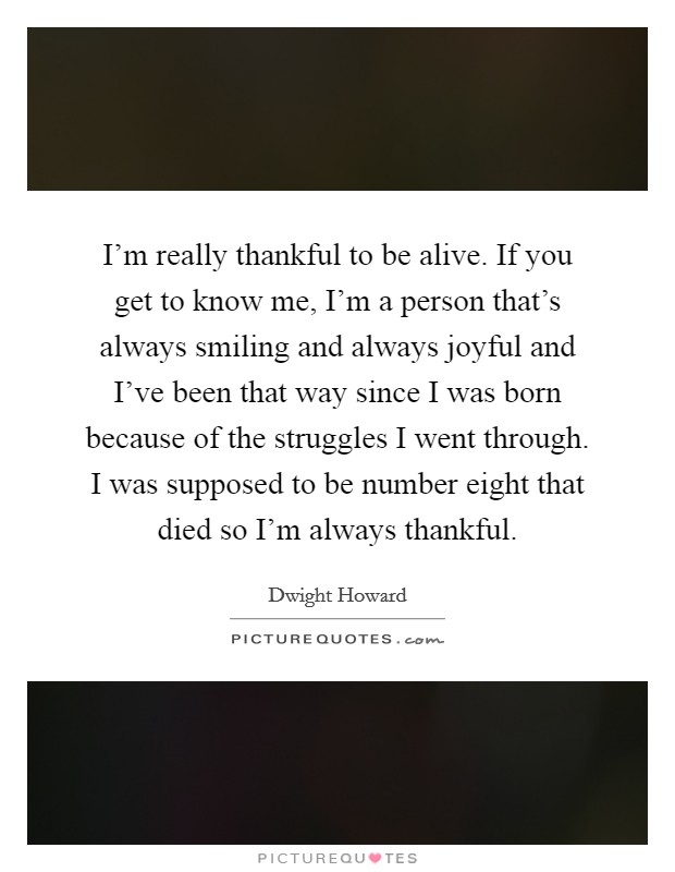 I'm really thankful to be alive. If you get to know me, I'm a person that's always smiling and always joyful and I've been that way since I was born because of the struggles I went through. I was supposed to be number eight that died so I'm always thankful. Picture Quote #1