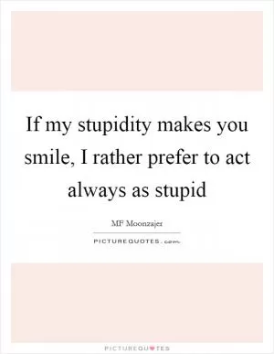If my stupidity makes you smile, I rather prefer to act always as stupid Picture Quote #1