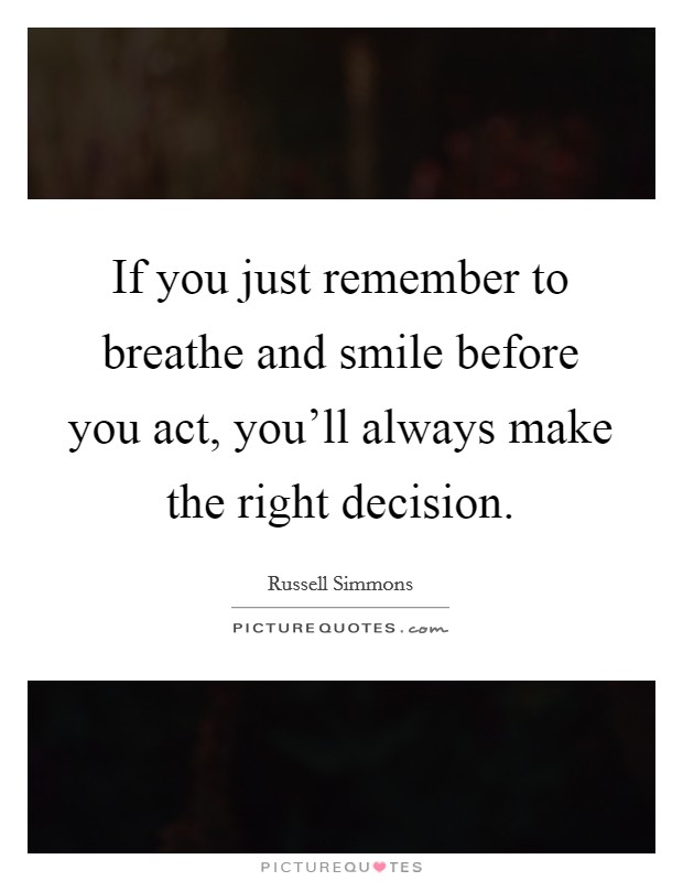 If you just remember to breathe and smile before you act, you'll always make the right decision. Picture Quote #1