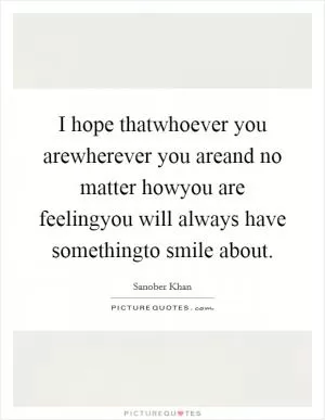 I hope thatwhoever you arewherever you areand no matter howyou are feelingyou will always have somethingto smile about Picture Quote #1