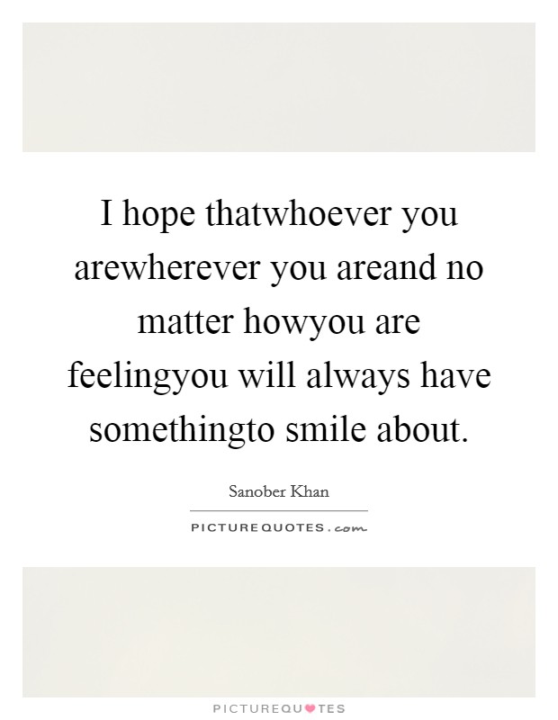 I hope thatwhoever you arewherever you areand no matter howyou are feelingyou will always have somethingto smile about. Picture Quote #1