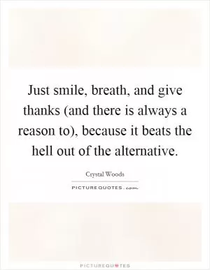 Just smile, breath, and give thanks (and there is always a reason to), because it beats the hell out of the alternative Picture Quote #1