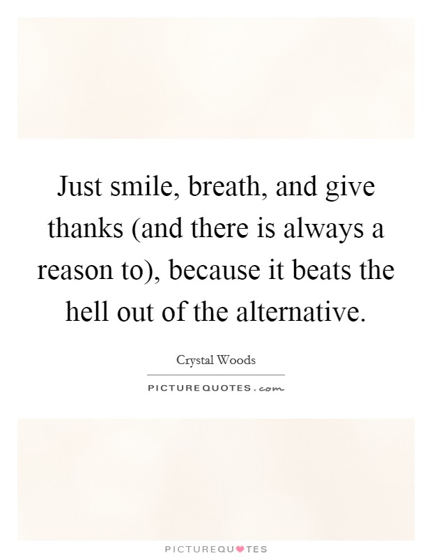Just smile, breath, and give thanks (and there is always a reason to), because it beats the hell out of the alternative. Picture Quote #1
