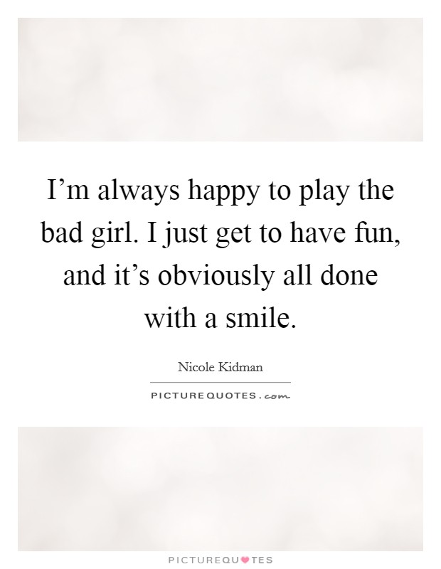 I'm always happy to play the bad girl. I just get to have fun, and it's obviously all done with a smile. Picture Quote #1