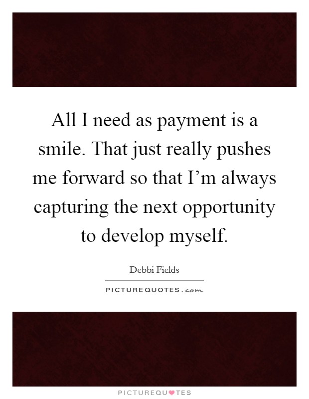 All I need as payment is a smile. That just really pushes me forward so that I'm always capturing the next opportunity to develop myself. Picture Quote #1
