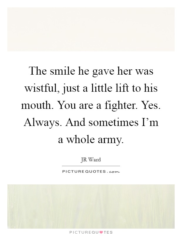 The smile he gave her was wistful, just a little lift to his mouth. You are a fighter. Yes. Always. And sometimes I'm a whole army. Picture Quote #1