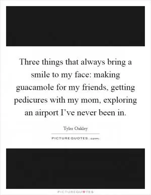 Three things that always bring a smile to my face: making guacamole for my friends, getting pedicures with my mom, exploring an airport I’ve never been in Picture Quote #1