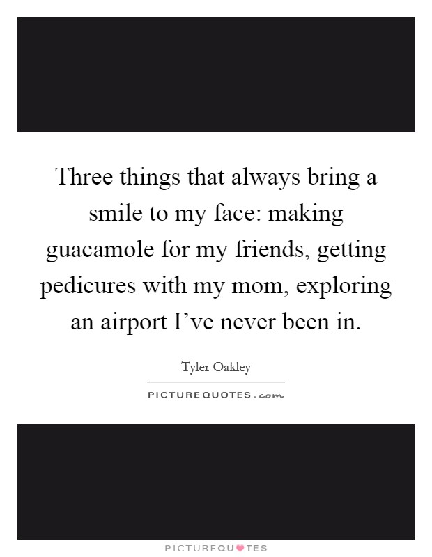 Three things that always bring a smile to my face: making guacamole for my friends, getting pedicures with my mom, exploring an airport I've never been in. Picture Quote #1