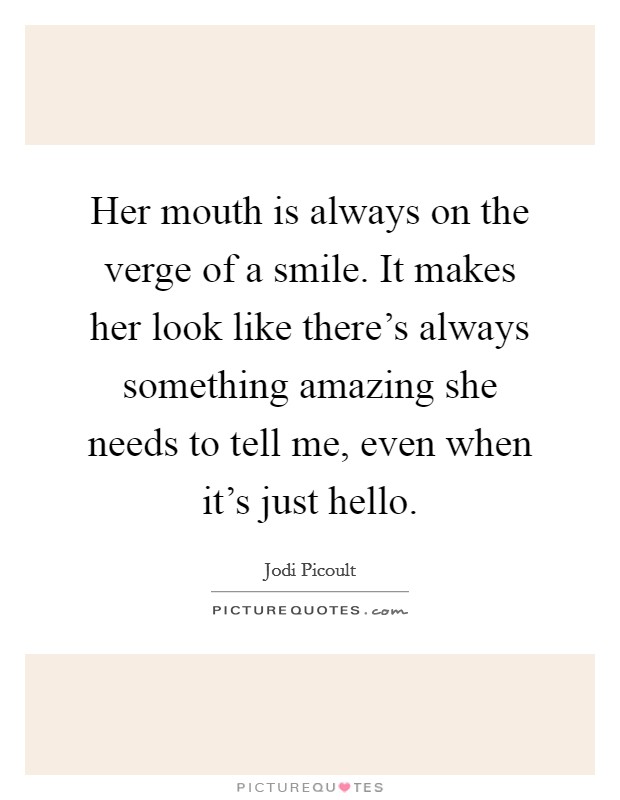 Her mouth is always on the verge of a smile. It makes her look like there's always something amazing she needs to tell me, even when it's just hello. Picture Quote #1