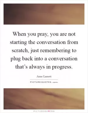 When you pray, you are not starting the conversation from scratch, just remembering to plug back into a conversation that’s always in progress Picture Quote #1