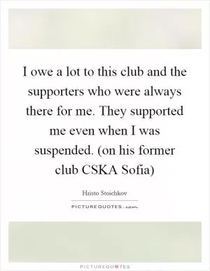 I owe a lot to this club and the supporters who were always there for me. They supported me even when I was suspended. (on his former club CSKA Sofia) Picture Quote #1