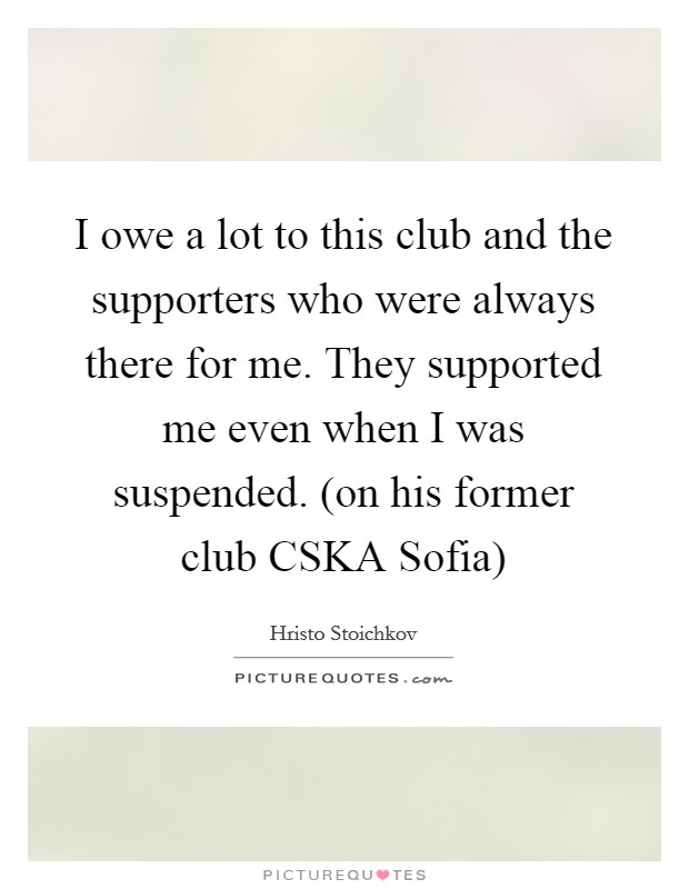 I owe a lot to this club and the supporters who were always there for me. They supported me even when I was suspended. (on his former club CSKA Sofia) Picture Quote #1