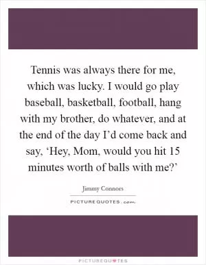 Tennis was always there for me, which was lucky. I would go play baseball, basketball, football, hang with my brother, do whatever, and at the end of the day I’d come back and say, ‘Hey, Mom, would you hit 15 minutes worth of balls with me?’ Picture Quote #1