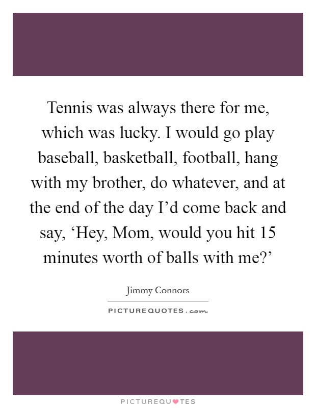 Tennis was always there for me, which was lucky. I would go play baseball, basketball, football, hang with my brother, do whatever, and at the end of the day I'd come back and say, ‘Hey, Mom, would you hit 15 minutes worth of balls with me?' Picture Quote #1