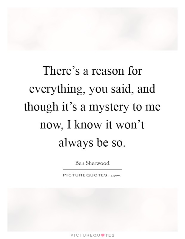 There's a reason for everything, you said, and though it's a mystery to me now, I know it won't always be so. Picture Quote #1