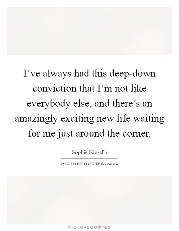 I've always had this deep-down conviction that I'm not like everybody else, and there's an amazingly exciting new life waiting for me just around the corner. Picture Quote #1