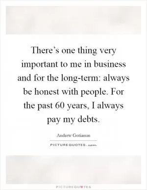 There’s one thing very important to me in business and for the long-term: always be honest with people. For the past 60 years, I always pay my debts Picture Quote #1