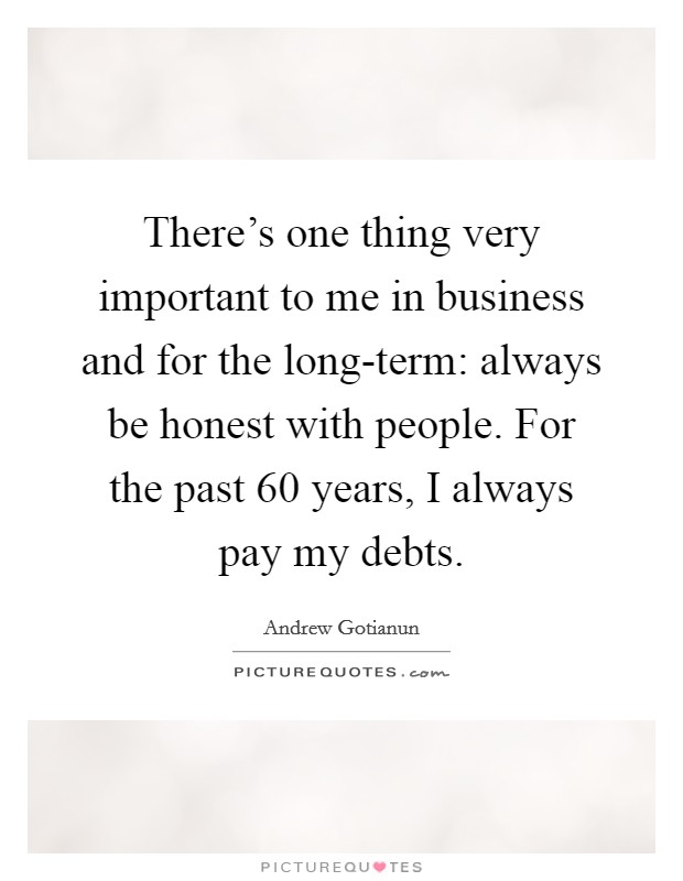 There's one thing very important to me in business and for the long-term: always be honest with people. For the past 60 years, I always pay my debts. Picture Quote #1